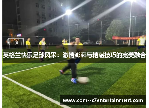 英格兰快乐足球风采:激情澎湃与精湛技巧的完美融合 英格兰快乐足球风采:激情澎湃与精湛技巧的完美融合
