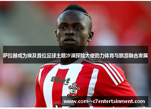 萨拉赫成为埃及首位足球主题沙漠探险大使助力体育与旅游融合发展