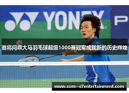 谁将问鼎大马羽毛球超级1000赛冠军成就新的历史辉煌 谁将问鼎大马羽毛球超级1000赛冠军成就新的历史辉煌