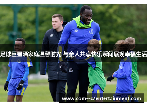 足球巨星晒家庭温馨时光 与亲人共享快乐瞬间展现幸福生活