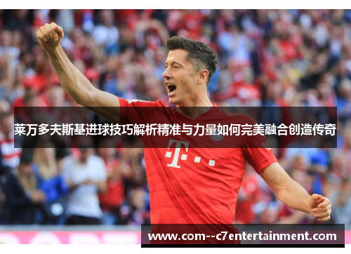 莱万多夫斯基进球技巧解析精准与力量如何完美融合创造传奇 莱万多夫斯基进球技巧解析精准与力量如何完美融合创造传奇