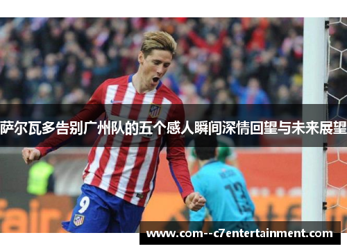 萨尔瓦多告别广州队的五个感人瞬间深情回望与未来展望