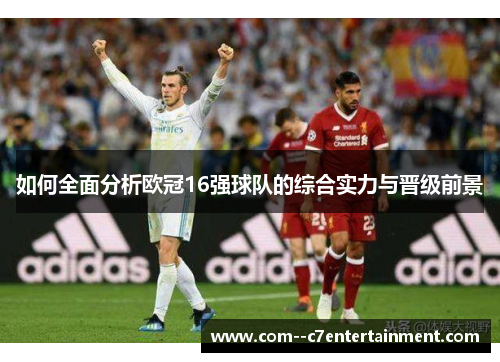 如何全面分析欧冠16强球队的综合实力与晋级前景