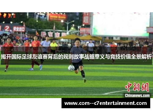 揭开国际足球友谊赛背后的规则故事战略意义与竞技价值全景解析