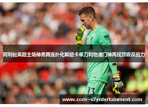 阿利松英超主场神勇两连扑化解纽卡单刀利物浦门神再现顶级反应力 阿利松英超主场神勇两连扑化解纽卡单刀利物浦门神再现顶级反应力