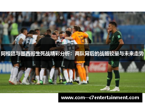 阿根廷与墨西哥生死战精彩分析：两队背后的战略较量与未来走势