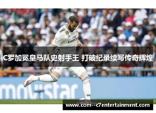 C罗加冕皇马队史射手王 打破纪录续写传奇辉煌
