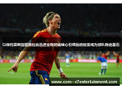 以保托雷斯加盟维拉后迅速坐稳防线核心引领后防蜕变成为球队稳定基石 以保托雷斯加盟维拉后迅速坐稳防线核心引领后防蜕变成为球队稳定基石