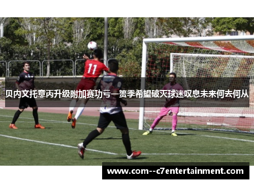 贝内文托意丙升级附加赛功亏一篑季希望破灭球迷叹息未来何去何从